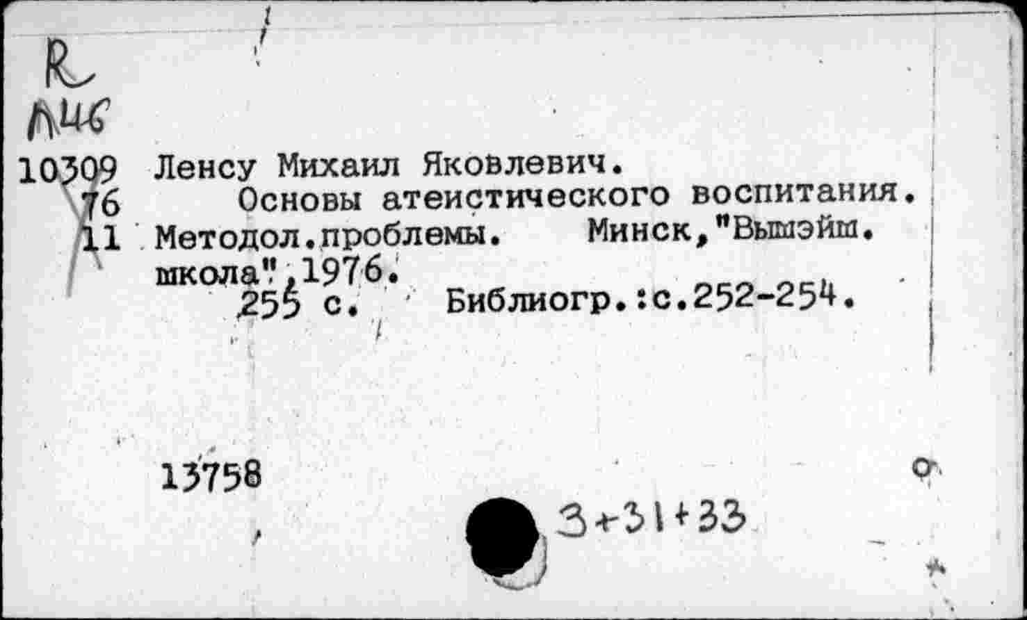 ﻿№
10509 Ленсу Михаил Яковлевич.
76 Основы атеистического воспитания.
11 Методол.проблемы. Минск, "Выгиэйм. школа'.', 1976.
255 с. ■ Библиогр.:с.252-25^.
15758